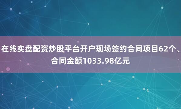 在线实盘配资炒股平台开户现场签约合同项目62个、合同金额1033.98亿元