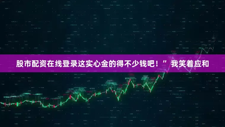 股市配资在线登录这实心金的得不少钱吧！” 我笑着应和