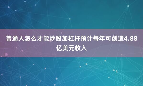 普通人怎么才能炒股加杠杆预计每年可创造4.88亿美元收入