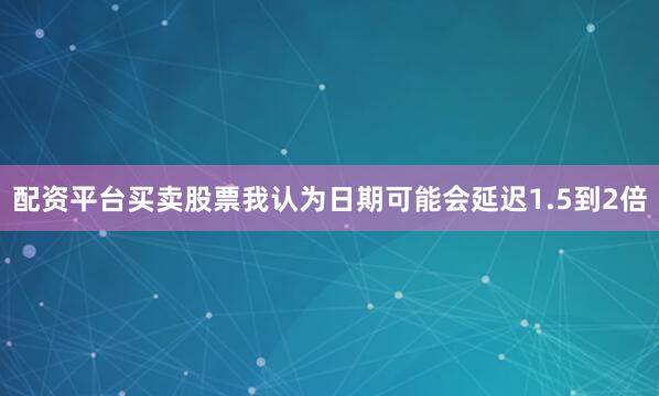 配资平台买卖股票我认为日期可能会延迟1.5到2倍