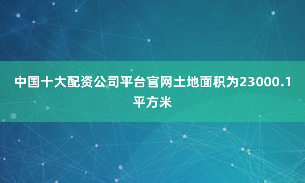 中国十大配资公司平台官网土地面积为23000.1平方米