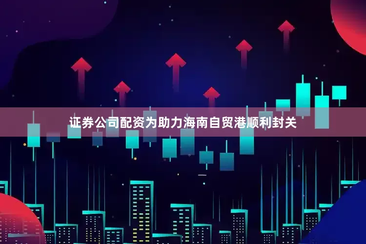 证券公司配资为助力海南自贸港顺利封关