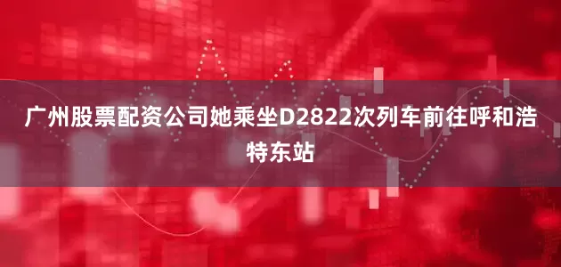 广州股票配资公司她乘坐D2822次列车前往呼和浩特东站