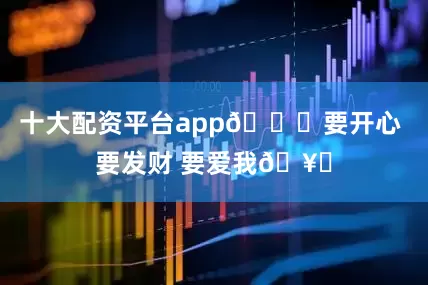 十大配资平台app🎂要开心 要发财 要爱我🥂