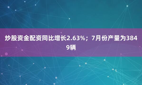 炒股资金配资同比增长2.63%；7月份产量为3849辆