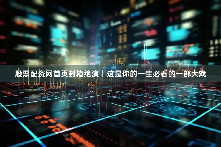 股票配资网首页封箱绝演丨这是你的一生必看的一部大戏