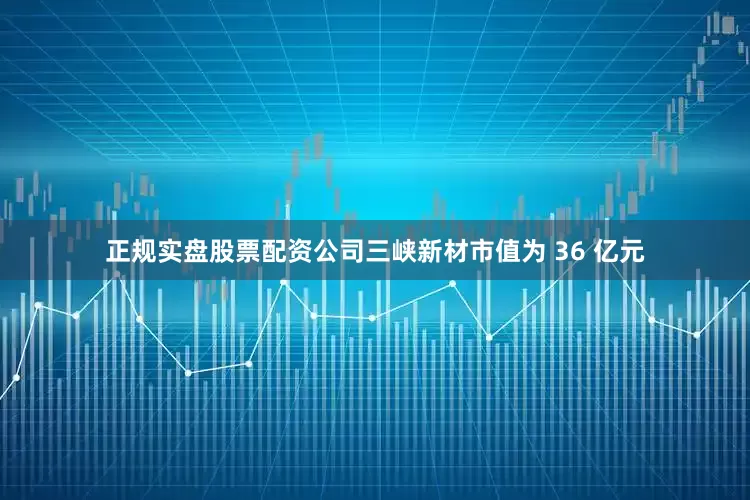 正规实盘股票配资公司三峡新材市值为 36 亿元