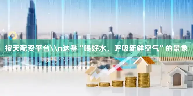 按天配资平台\n这番“喝好水、呼吸新鲜空气”的景象